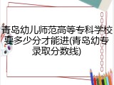 青岛幼儿师范高等专科学校要多少分才能进(青岛幼专录取分数线)