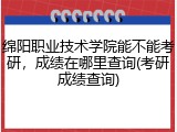 绵阳职业技术学院能不能考研，成绩在哪里查询(考研成绩查询)