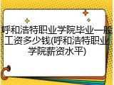 呼和浩特职业学院毕业一般工资多少钱(呼和浩特职业学院薪资水平)