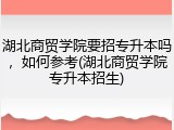 湖北商贸学院要招专升本吗，如何参考(湖北商贸学院专升本招生)