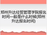 郑州升达经贸管理学院报名时间一般是什么时候(郑州升达报名时间)