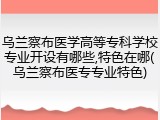 乌兰察布医学高等专科学校专业开设有哪些,特色在哪(乌兰察布医专专业特色)