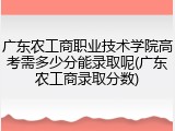 广东农工商职业技术学院高考需多少分能录取呢(广东农工商录取分数)
