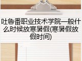 吐鲁番职业技术学院一般什么时候放寒暑假(寒暑假放假时间)