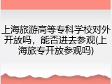 上海旅游高等专科学校对外开放吗，能否进去参观(上海旅专开放参观吗)