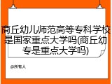 商丘幼儿师范高等专科学校是国家重点大学吗(商丘幼专是重点大学吗)