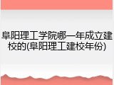 阜阳理工学院哪一年成立建校的(阜阳理工建校年份)
