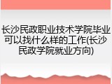 长沙民政职业技术学院毕业可以找什么样的工作(长沙民政学院就业方向)
