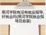 黑河学院有没有就业指导，好就业吗(黑河学院就业指导及前景)