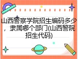 山西警察学院招生编码多少，隶属哪个部门(山西警院招生代码)