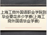 上海工商外国语职业学院到毕业要花多少学费(上海工商外国语毕业学费)