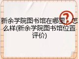 新余学院图书馆在哪里，怎么样(新余学院图书馆位置评价)