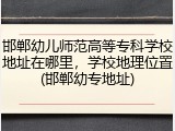 邯郸幼儿师范高等专科学校地址在哪里，学校地理位置(邯郸幼专地址)