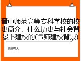晋中师范高等专科学校的校史简介，什么历史与社会背景下建校的(晋师建校背景)