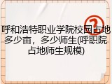 呼和浩特职业学院校园占地多少亩，多少师生(呼职院占地师生规模)