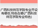 广西科技师范学院专业开设有哪些,特色在哪(广西科技师范学院专业特色)