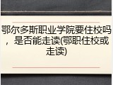 鄂尔多斯职业学院要住校吗，是否能走读(鄂职住校或走读)