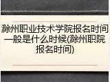 滁州职业技术学院报名时间一般是什么时候(滁州职院报名时间)