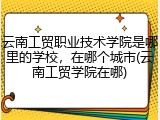 云南工贸职业技术学院是哪里的学校，在哪个城市(云南工贸学院在哪)