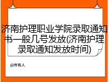 济南护理职业学院录取通知书一般几号发放(济南护理录取通知发放时间)