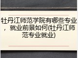 牡丹江师范学院有哪些专业，就业前景如何(牡丹江师范专业就业)