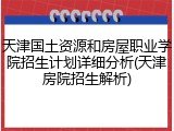 天津国土资源和房屋职业学院招生计划详细分析(天津房院招生解析)