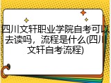 四川文轩职业学院自考可以去读吗，流程是什么(四川文轩自考流程)
