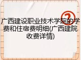 广西建设职业技术学院的学费和住宿费明细(广西建院收费详情)