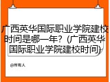 广西英华国际职业学院建校时间是哪一年？(广西英华国际职业学院建校时间)