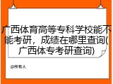 广西体育高等专科学校能不能考研，成绩在哪里查询(广西体专考研查询)