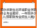 鄂尔多斯生态环境职业学院什么专业最好，一年招多少人(鄂职院专业招生人数)