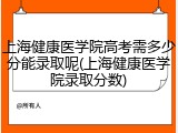 上海健康医学院高考需多少分能录取呢(上海健康医学院录取分数)