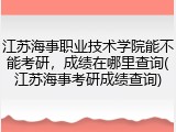 江苏海事职业技术学院能不能考研，成绩在哪里查询(江苏海事考研成绩查询)