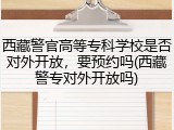 西藏警官高等专科学校是否对外开放，要预约吗(西藏警专对外开放吗)