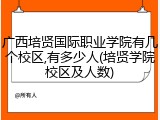 广西培贤国际职业学院有几个校区,有多少人(培贤学院校区及人数)