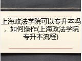 上海政法学院可以专升本吗，如何操作(上海政法学院专升本流程)
