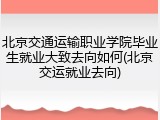 北京交通运输职业学院毕业生就业大致去向如何(北京交运就业去向)