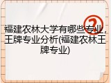 福建农林大学有哪些专业，王牌专业分析(福建农林王牌专业)