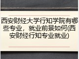 西安财经大学行知学院有哪些专业，就业前景如何(西安财经行知专业就业)