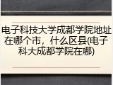 电子科技大学成都学院地址在哪个市，什么区县(电子科大成都学院在哪)