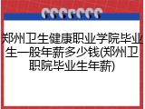 郑州卫生健康职业学院毕业生一般年薪多少钱(郑州卫职院毕业生年薪)
