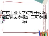 广东工业大学对外开放吗，能否进去参观(广工可参观吗)