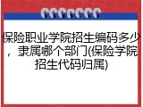 保险职业学院招生编码多少，隶属哪个部门(保险学院招生代码归属)