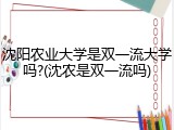 沈阳农业大学是双一流大学吗?(沈农是双一流吗)