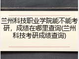 兰州科技职业学院能不能考研，成绩在哪里查询(兰州科技考研成绩查询)