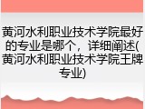 黄河水利职业技术学院最好的专业是哪个，详细阐述(黄河水利职业技术学院王牌专业)