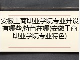安徽工商职业学院专业开设有哪些,特色在哪(安徽工商职业学院专业特色)