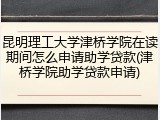 昆明理工大学津桥学院在读期间怎么申请助学贷款(津桥学院助学贷款申请)