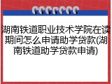 湖南铁道职业技术学院在读期间怎么申请助学贷款(湖南铁道助学贷款申请)