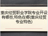 重庆经贸职业学院专业开设有哪些,特色在哪(重庆经贸专业特色)